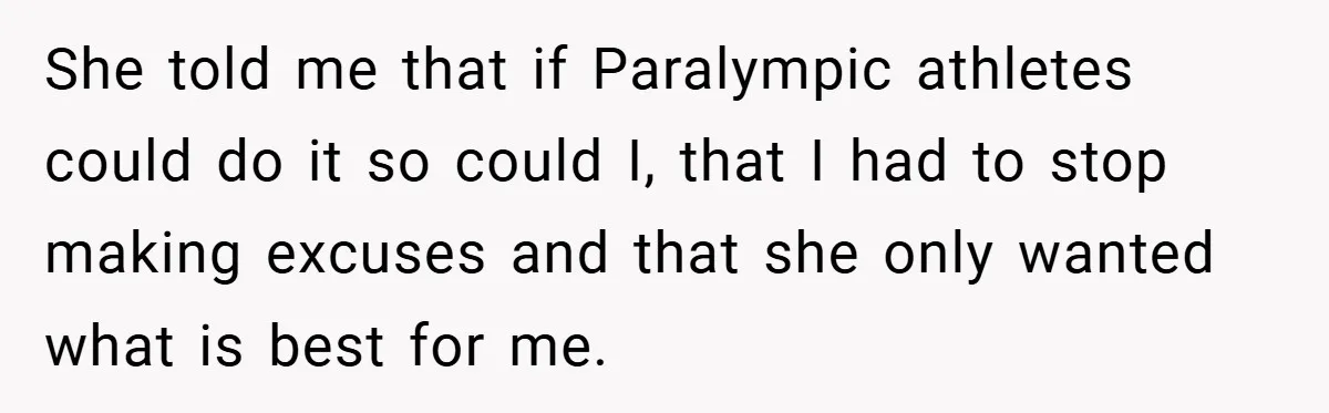 She told me that if Paralympic athletes could do it so could I, that I had to stop making excuses and that she only wanted what is best for me.