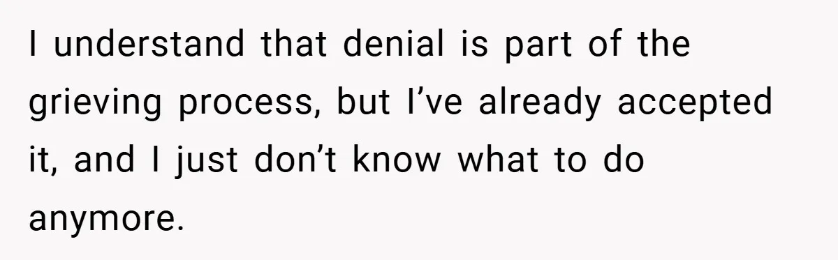 I understand that denial is part of the grieving process, but I’ve already accepted it, and I just don’t know what to do anymore.