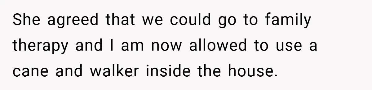She agreed that we could go to family therapy and I am now allowed to use a cane and walker inside the house.