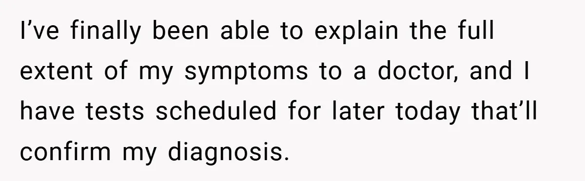 I’ve finally been able to explain the full extent of my symptoms to a doctor, and I have tests scheduled for later today that’ll confirm my diagnosis.