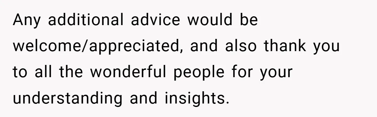 Any additional advice would be welcome/appreciated, and also thank you to all the wonderful people for your understanding and insights.