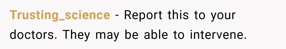 Trusting_science − Report this to your doctors. They may be able to intervene.