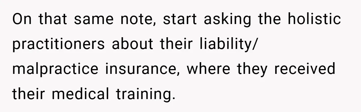 On that same note, start asking the holistic practitioners about their liability/ malpractice insurance, where they received their medical training.