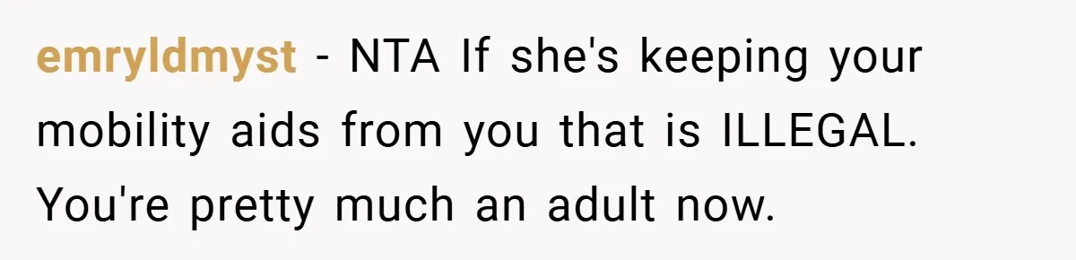 emryldmyst − NTA If she's keeping your mobility aids from you that is ILLEGAL. You're pretty much an adult now.
