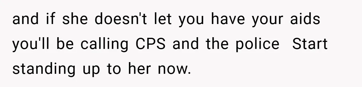 and if she doesn't let you have your aids you'll be calling CPS and the police  Start standing up to her now.