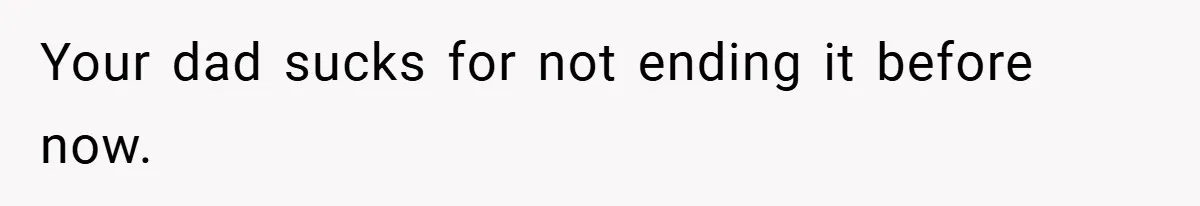 Your dad sucks for not ending it before now.