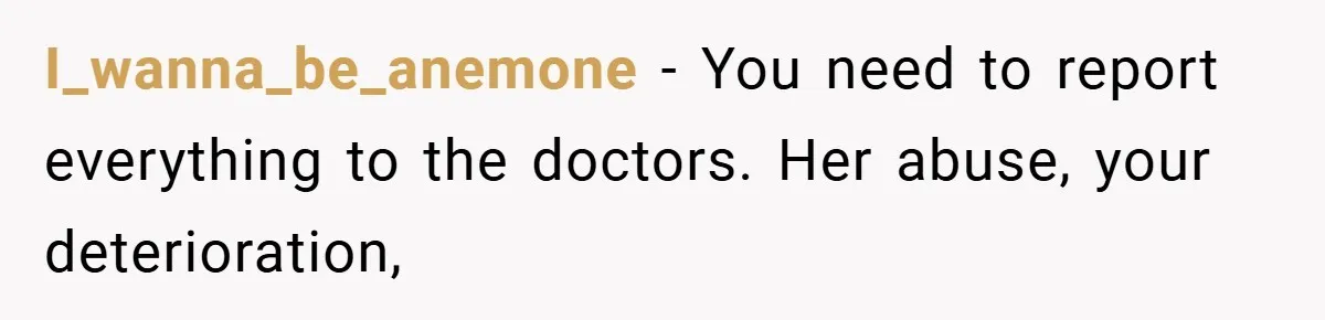 I_wanna_be_anemone − You need to report everything to the doctors. Her abuse, your deterioration,
