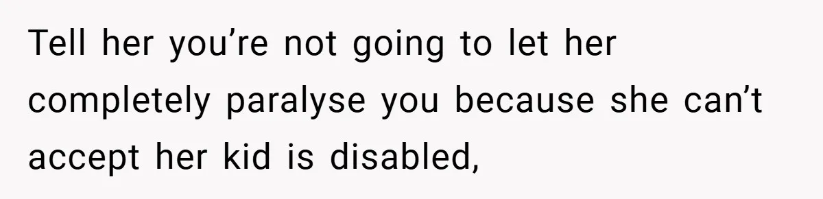 Tell her you’re not going to let her completely paralyse you because she can’t accept her kid is disabled,