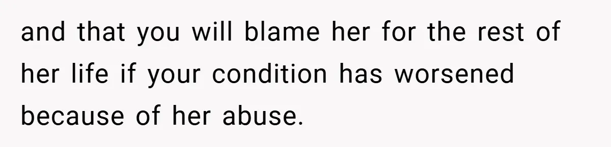 and that you will blame her for the rest of her life if your condition has worsened because of her abuse.