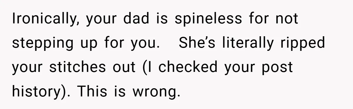 Ironically, your dad is spineless for not stepping up for you.   She’s literally ripped your stitches out (I checked your post history). This is wrong.