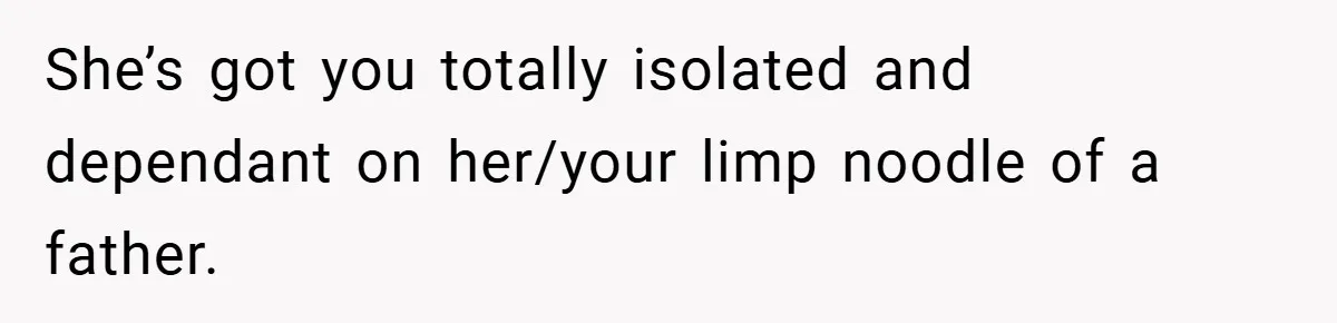 She’s got you totally isolated and dependant on her/your limp noodle of a father.