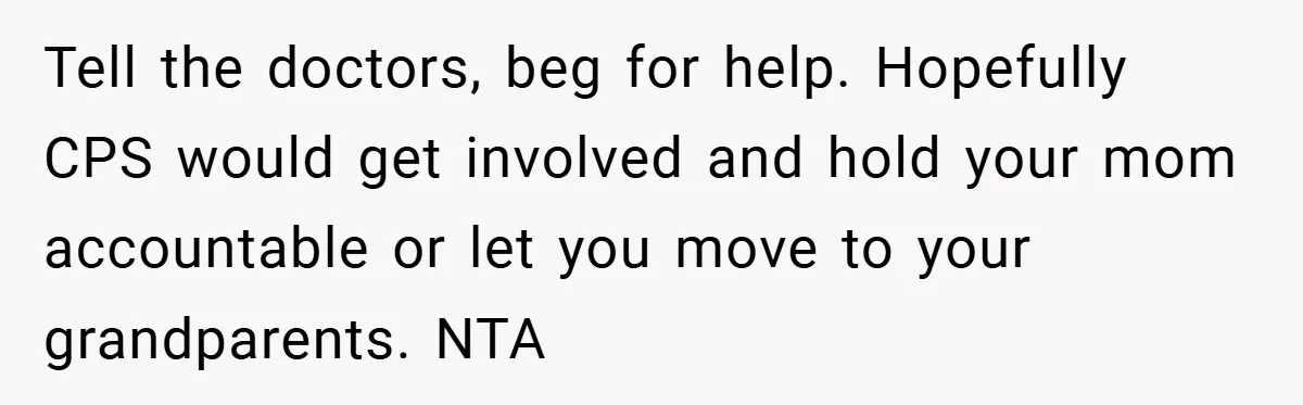 Tell the doctors, beg for help. Hopefully CPS would get involved and hold your mom accountable or let you move to your grandparents. NTA