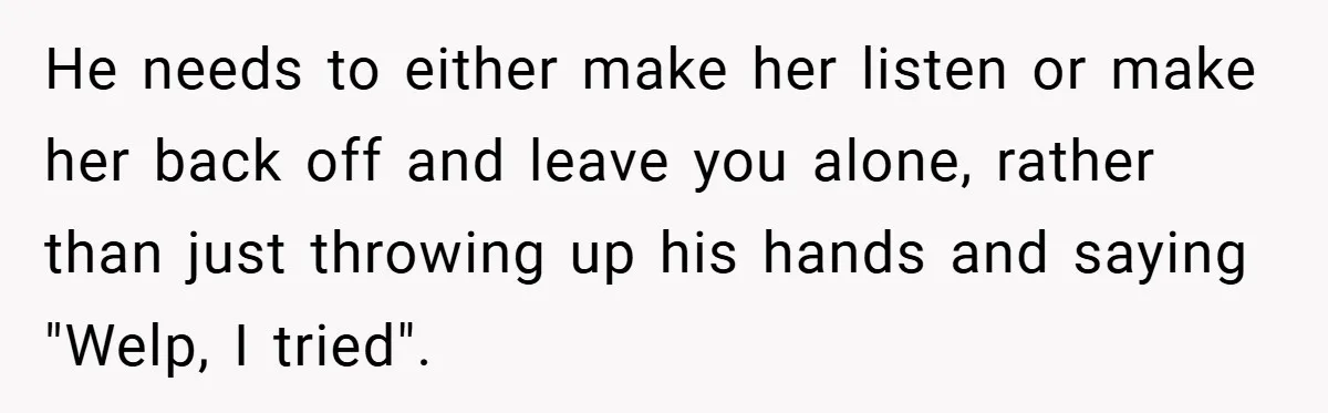 He needs to either make her listen or make her back off and leave you alone, rather than just throwing up his hands and saying "Welp, I tried".