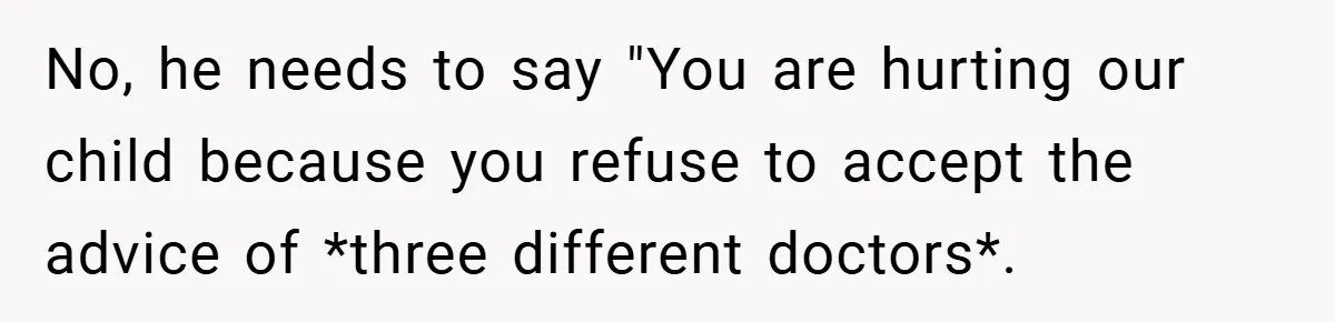 No, he needs to say "You are hurting our child because you refuse to accept the advice of *three different doctors*.