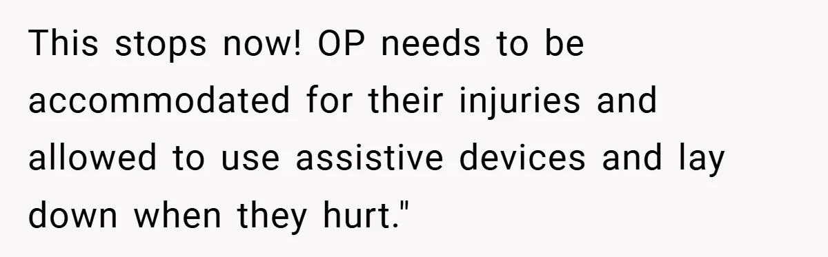 This stops now! OP needs to be accommodated for their injuries and allowed to use assistive devices and lay down when they hurt."