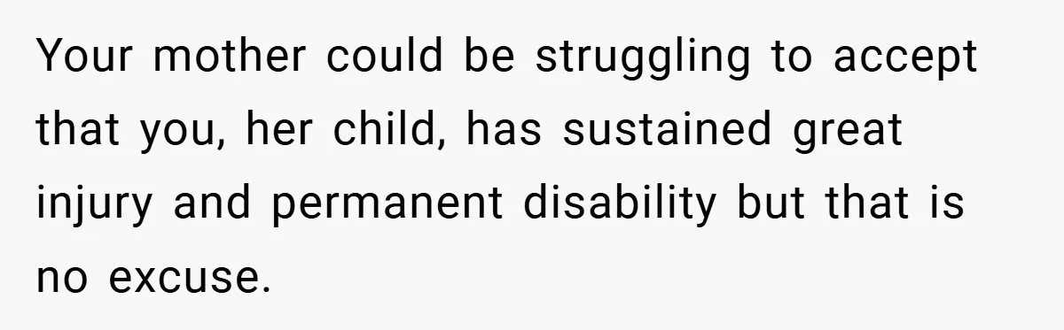 Your mother could be struggling to accept that you, her child, has sustained great injury and permanent disability but that is no excuse.