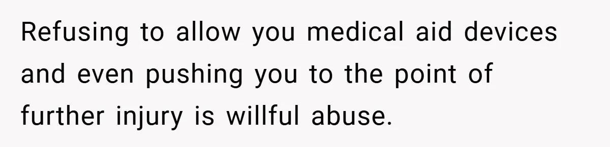 Refusing to allow you medical aid devices and even pushing you to the point of further injury is willful abuse.