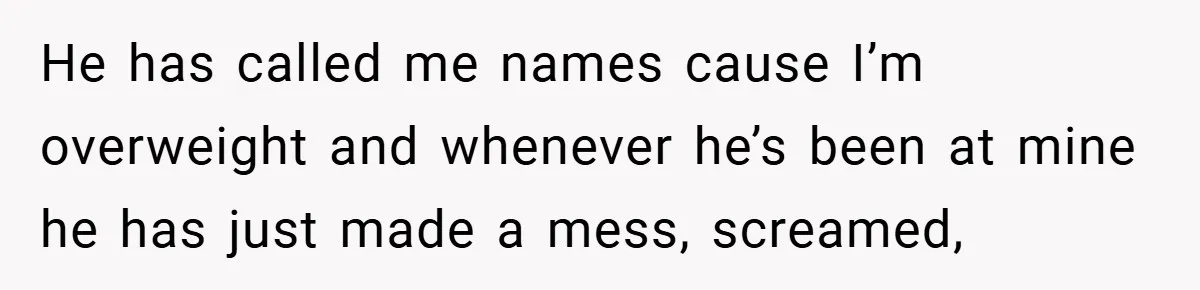 He has called me names cause I’m overweight and whenever he’s been at mine he has just made a mess, screamed,