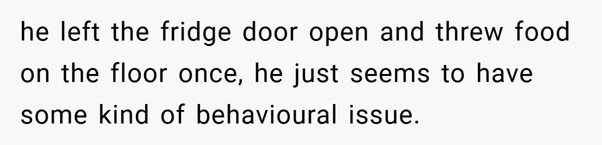 he left the fridge door open and threw food on the floor once, he just seems to have some kind of behavioural issue.
