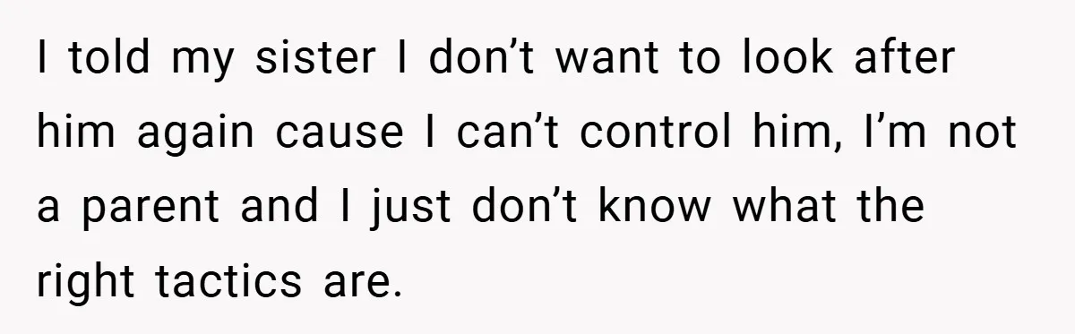 I told my sister I don’t want to look after him again cause I can’t control him, I’m not a parent and I just don’t know what the right tactics...