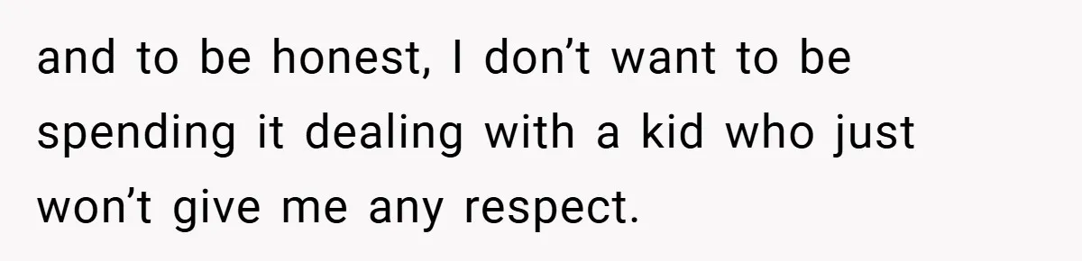 and to be honest, I don’t want to be spending it dealing with a kid who just won’t give me any respect.