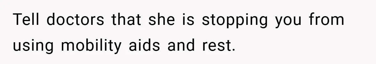 Tell doctors that she is stopping you from using mobility aids and rest.