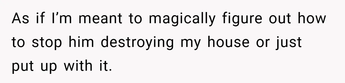 As if I’m meant to magically figure out how to stop him destroying my house or just put up with it.