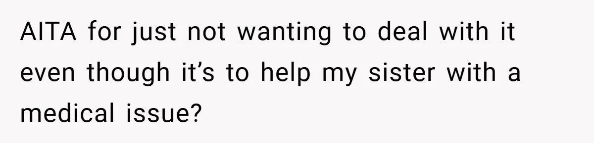 AITA for just not wanting to deal with it even though it’s to help my sister with a medical issue?