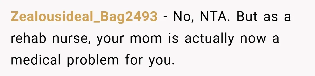 Zealousideal_Bag2493 − No, NTA. But as a rehab nurse, your mom is actually now a medical problem for you.