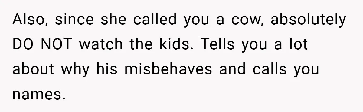 Also, since she called you a cow, absolutely DO NOT watch the kids. Tells you a lot about why his misbehaves and calls you names.