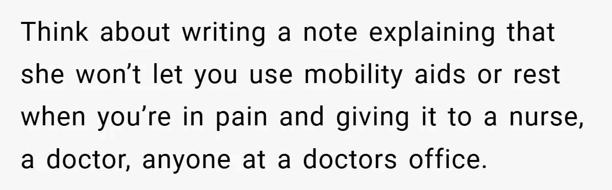 Think about writing a note explaining that she won’t let you use mobility aids or rest when you’re in pain and giving it to a nurse, a doctor, anyone at...
