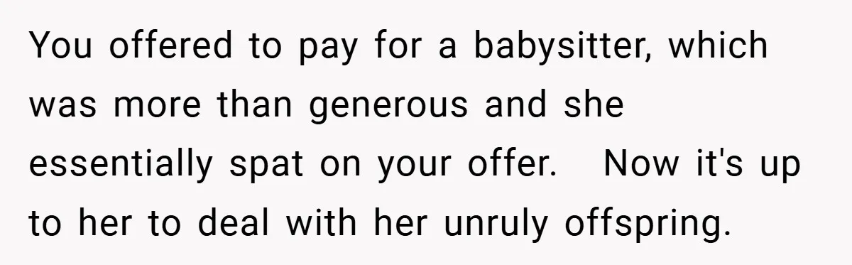 You offered to pay for a babysitter, which was more than generous and she essentially spat on your offer.   Now it's up to her to deal with her unruly offspring.