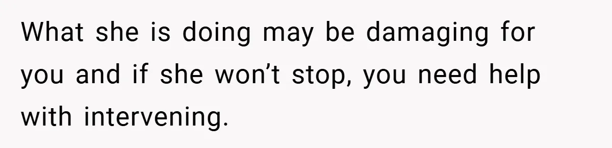 What she is doing may be damaging for you and if she won’t stop, you need help with intervening.