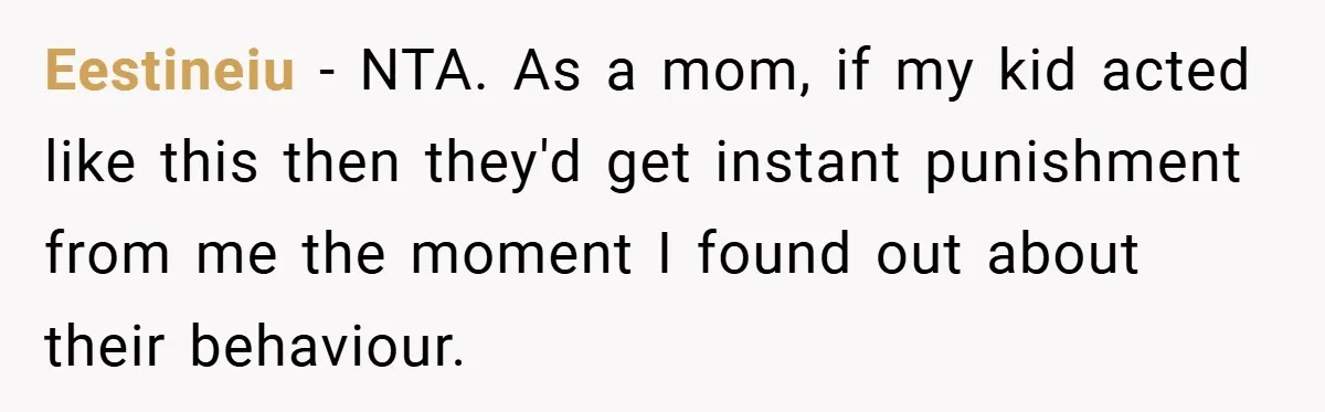 Eestineiu − NTA. As a mom, if my kid acted like this then they'd get instant punishment from me the moment I found out about their behaviour.