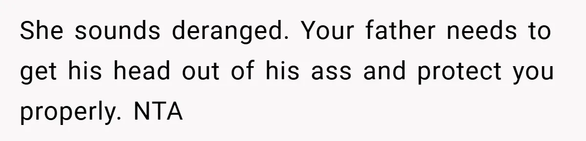 She sounds deranged. Your father needs to get his head out of his ass and protect you properly. NTA