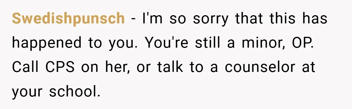 Swedishpunsch − I'm so sorry that this has happened to you. You're still a minor, OP. Call CPS on her, or talk to a counselor at your school.
