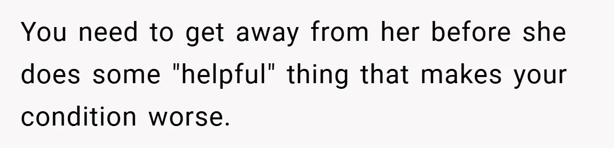 You need to get away from her before she does some "helpful" thing that makes your condition worse.