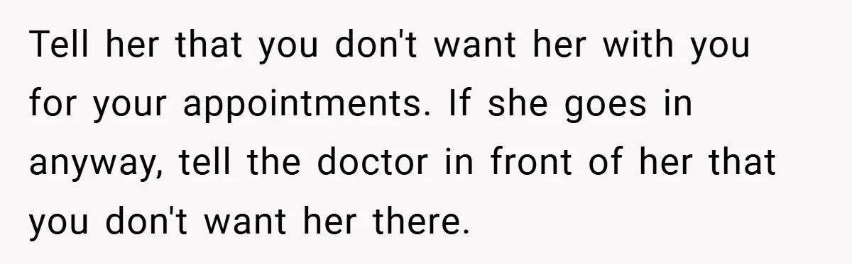 Tell her that you don't want her with you for your appointments. If she goes in anyway, tell the doctor in front of her that you don't want her there.