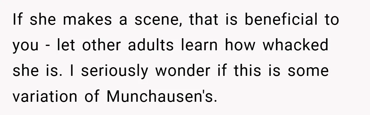 If she makes a scene, that is beneficial to you - let other adults learn how whacked she is. I seriously wonder if this is some variation of Munchausen's.