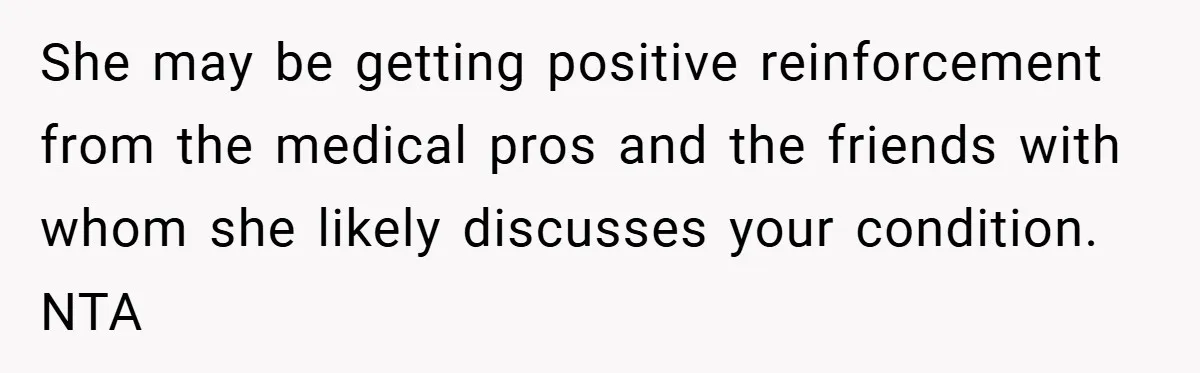 She may be getting positive reinforcement from the medical pros and the friends with whom she likely discusses your condition. NTA