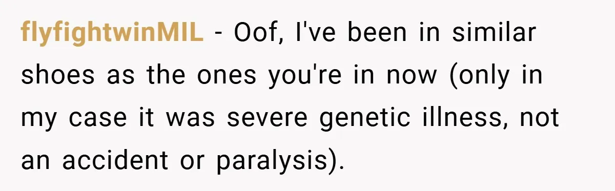 flyfightwinMIL − Oof, I've been in similar shoes as the ones you're in now (only in my case it was severe genetic illness, not an accident or paralysis).