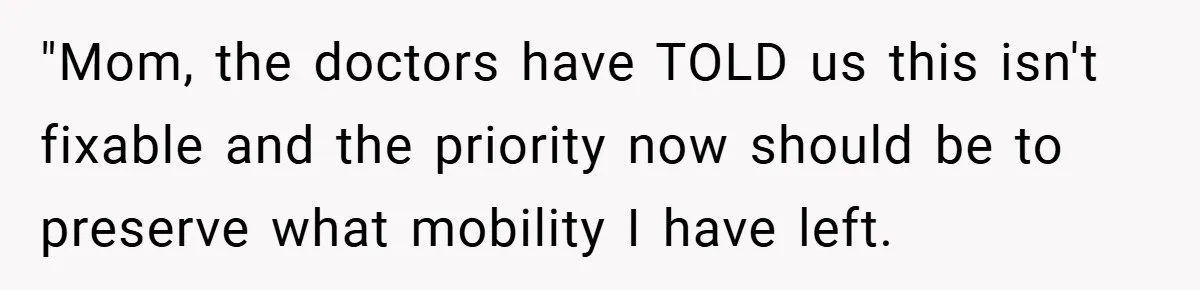 "Mom, the doctors have TOLD us this isn't fixable and the priority now should be to preserve what mobility I have left.