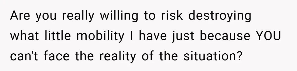 Are you really willing to risk destroying what little mobility I have just because YOU can't face the reality of the situation?