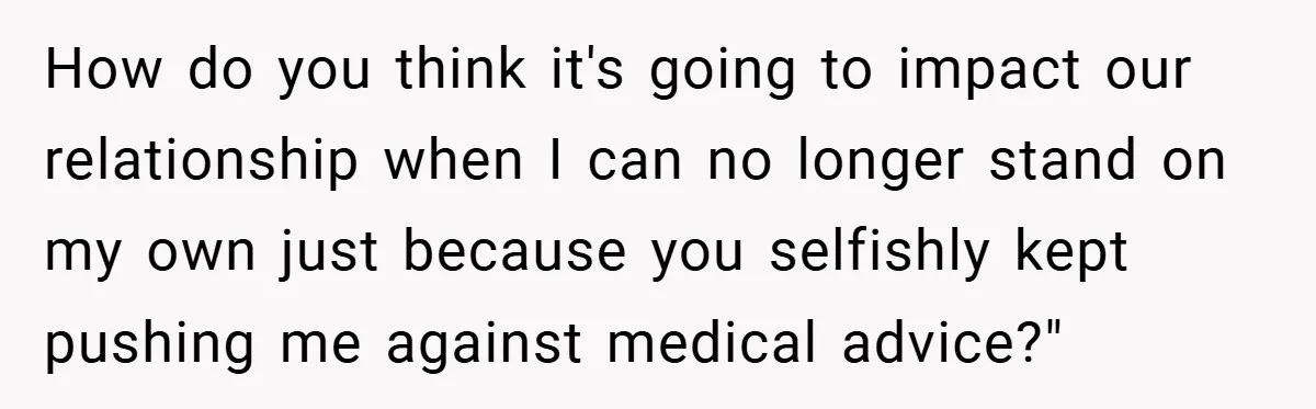 How do you think it's going to impact our relationship when I can no longer stand on my own just because you selfishly kept pushing me against medical advice?"
