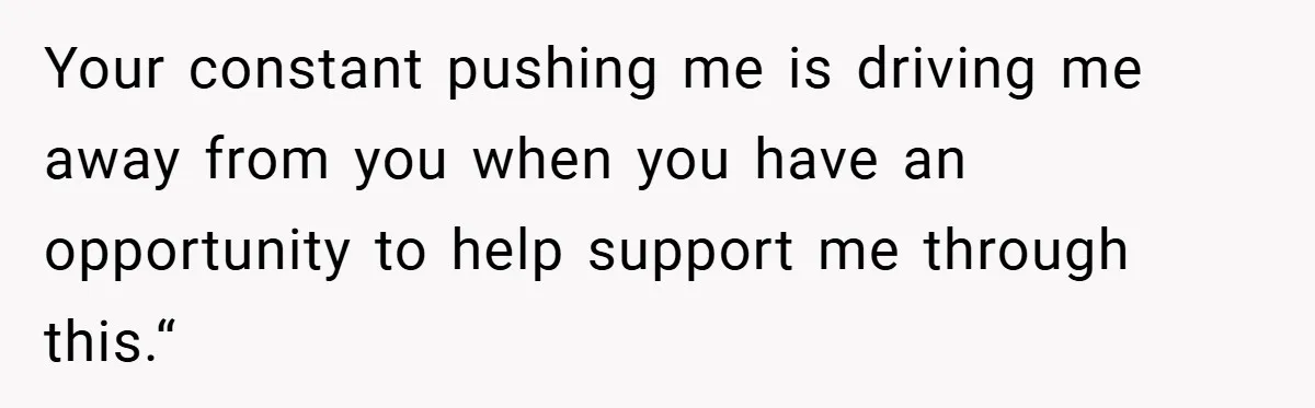 Your constant pushing me is driving me away from you when you have an opportunity to help support me through this.“