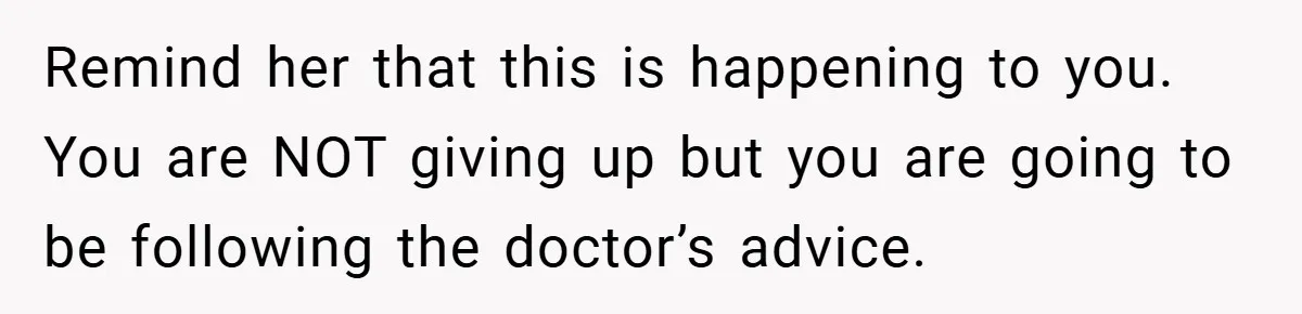 Remind her that this is happening to you. You are NOT giving up but you are going to be following the doctor’s advice.