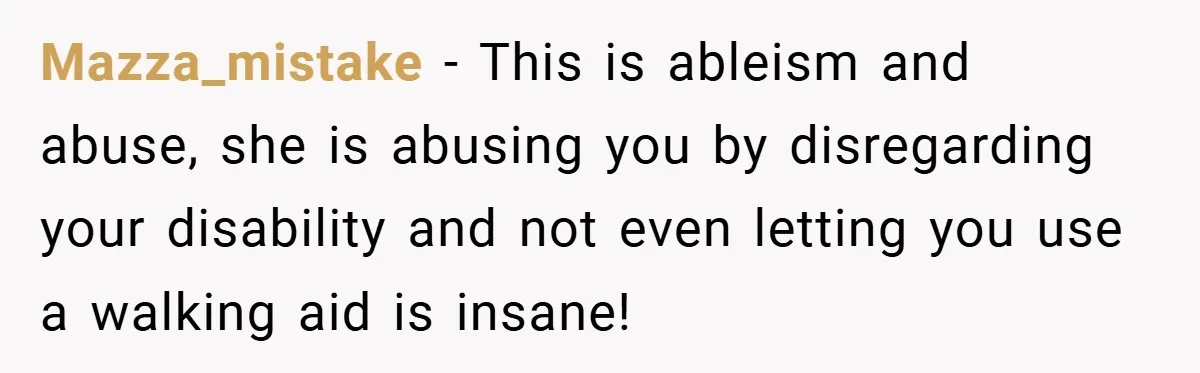 Mazza_mistake − This is ableism and abuse, she is abusing you by disregarding your disability and not even letting you use a walking aid is insane!