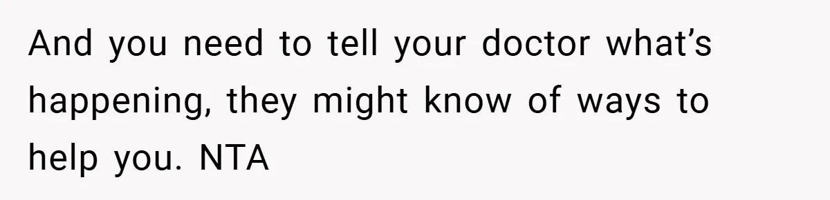 And you need to tell your doctor what’s happening, they might know of ways to help you. NTA