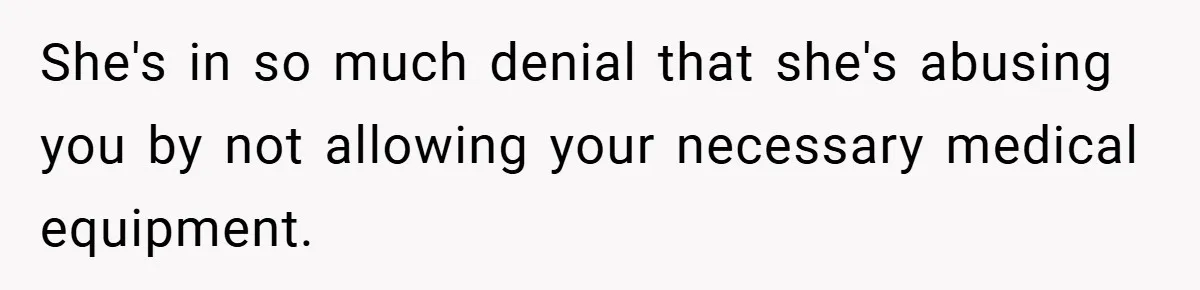 She's in so much denial that she's abusing you by not allowing your necessary medical equipment.