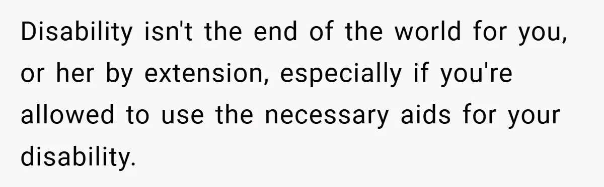 Disability isn't the end of the world for you, or her by extension, especially if you're allowed to use the necessary aids for your disability.